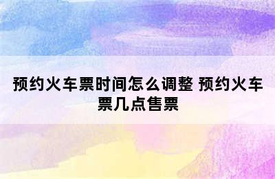 预约火车票时间怎么调整 预约火车票几点售票